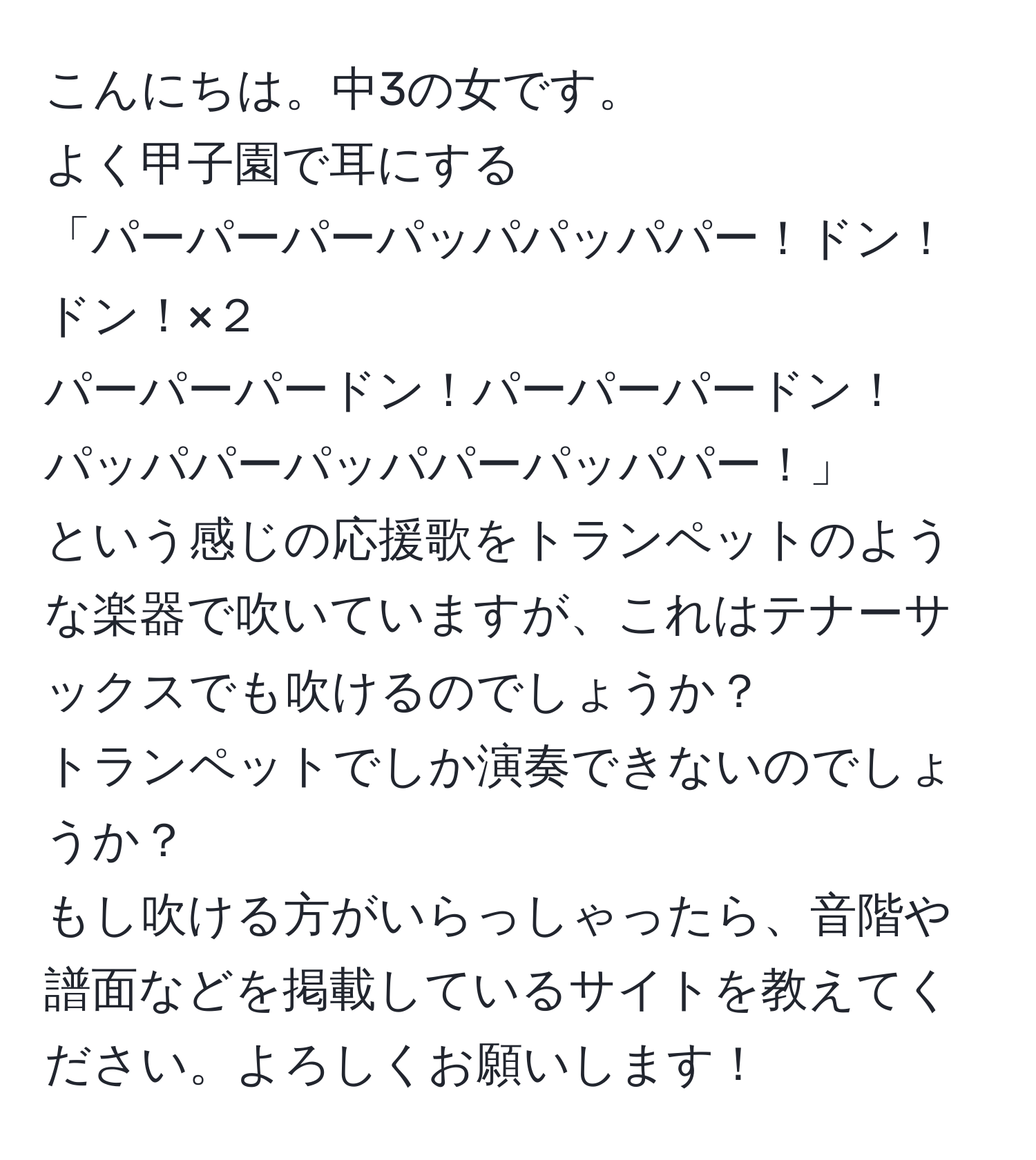 こんにちは。中3の女です。  
よく甲子園で耳にする  
「パーパーパーパッパパッパパー！ドン！ドン！×２  
パーパーパードン！パーパーパードン！  
パッパパーパッパパーパッパパー！」  
という感じの応援歌をトランペットのような楽器で吹いていますが、これはテナーサックスでも吹けるのでしょうか？  
トランペットでしか演奏できないのでしょうか？  
もし吹ける方がいらっしゃったら、音階や譜面などを掲載しているサイトを教えてください。よろしくお願いします！