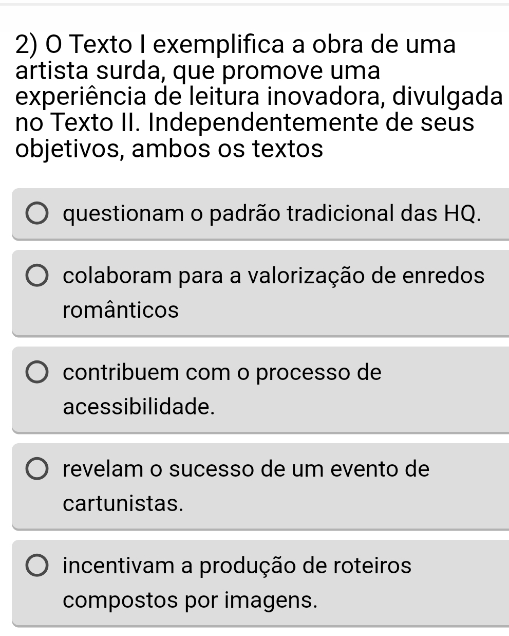 Texto I exemplifica a obra de uma
artista surda, que promove uma
experiência de leitura inovadora, divulgada
no Texto II. Independentemente de seus
objetivos, ambos os textos
questionam o padrão tradicional das HQ.
colaboram para a valorização de enredos
românticos
contribuem com o processo de
acessibilidade.
revelam o sucesso de um evento de
cartunistas.
incentivam a produção de roteiros
compostos por imagens.