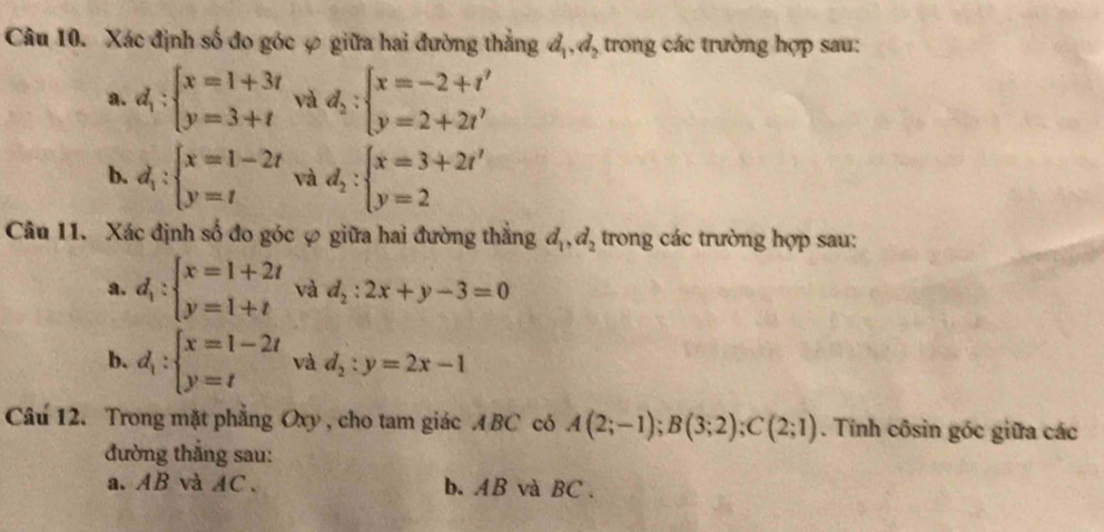 Xác định số đo góc ợ giữa hai đường thẳng d_1,d_2 trong các trường hợp sau: 
a. d_1:beginarrayl x=1+3t y=3+tendarray. và d_2:beginarrayl x=-2+t' y=2+2t'endarray.
b. d_1:beginarrayl x=1-2t y=tendarray. và d_2:beginarrayl x=3+2t' y=2endarray.
Câu 11. Xác định số đo góc ợ giữa hai đường thắng d_1, d_2 trong các trường hợp sau: 
a. d_1:beginarrayl x=1+2t y=1+tendarray. và d_2:2x+y-3=0
b. d_1:beginarrayl x=1-2t y=tendarray. và d_2:y=2x-1
Câu 12. Trong mặt phẳng Oxy , cho tam giác A BC có A(2;-1);B(3;2);C(2;1). Tính côsin góc giữa các 
đường thắng sau: 
a. AB và AC 、 b. AB và BC.