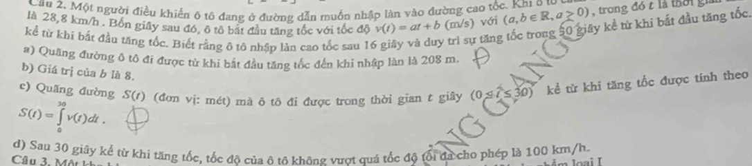 Cầu 2. Một người điều khiển 6 tô đang ở đường dẫn muồn nhập làn vào đường cao tốc. Khi o to 
là 28,8 km/h. Bốn giây sau đó, ô tổ bắt đầu tăng tốc với tốc độ v(t)=at+b (m/s) với (a,b∈ R,a≥ 0) , trong đó t là tờ i g 
kể từ khi bắt đầu tăng tốc. Biết rằng ô tô nhập làn cao tốc sau 16 
9 trì sự tăng tốc trong 50 giây kề từ khi bắt đầu tăng tốc, 
#) Quãng đường ô tô đi được từ khi bắt đầu tăng tốc đến khi nhập làn là 208 m. 
b) Giá trị của b là 8. 
c) Quãng đường S(t) (đơn vị: mét) mà ô tô đi được trong thời gian t giây (0≤ t≤ 30) kể từ khi tăng tốc được tính theo
S(t)=∈tlimits _0^(30)v(t)dt. 
d) Sau 30 giây kế từ khi tăng tốc, tốc đô của ô tô không vượt quả tốc độ tổi đã cho phép là 100 km/h. 
Câu 3. Mô