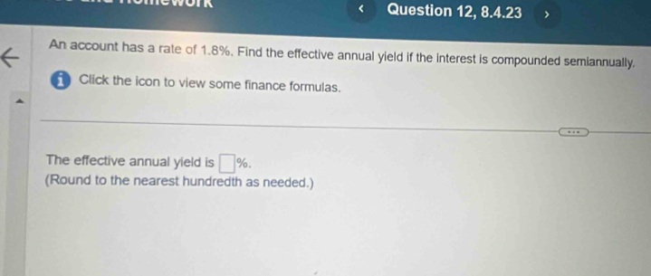 Question 12, 8.4.23 
An account has a rate of 1.8%. Find the effective annual yield if the interest is compounded semiannually. 
Click the icon to view some finance formulas. 
The effective annual yield is □ %. 
(Round to the nearest hundredth as needed.)