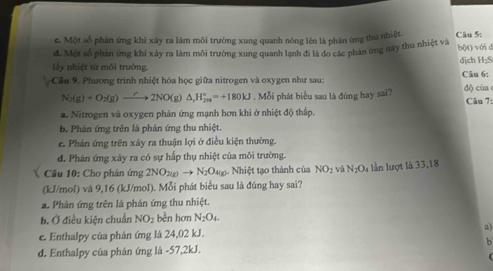 c. Một số phản ứng khi xảy ra làm môi trường xung quanh nóng lên là phản ứng thu nhiệt. Câu 5:
đ. Một số phản ứng khí xảy ra làm môi trường xung quanh lạnh đi là do các phản ứng này thu nhiệt và bột) với d
dịch H_2
Lầy nhiệt từ môi trường.
Câầu 9. Phương trình nhiệt hóa học giữa nitrogen và oxygen như sau: Câu 6:
N_2(g)+O_2(g)to 2NO(g)△ _1H_(298)°=+180kJ. Mỗi phát biểu sau là đúng hay sai? ộ củ a 
Câu 7:
a. Nitrogen và oxygen phản ứng mạnh hơn khi ở nhiệt độ thấp.
b. Phản ứng trên là phản ứng thu nhiệt.
c. Phản ứng trên xảy ra thuận lợi ở điều kiện thường.
d. Phản ứng xảy ra có sự hấp thụ nhiệt của môi trường.
Câu 10: Cho phản ứng 2NO_2(g)to N_2O_4(g). Nhiệt tạo thành của NO_2 và N_2O_4 lần lượt là 33,18
(kJ/mol) và 9,16 (kJ/mol). Mỗi phát biểu sau là đúng hay sai?
a. Phản ứng trên là phản ứng thu nhiệt.
b. Ở điều kiện chuẩn NO_2 bền hơn N_2O_4.
e. Enthalpy của phân ứng là 24,02 kJ. a)
b
d. Enthalpy của phản ứng là -57, 2kJ.
