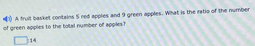 A fruit basket contains 5 red apples and 9 green apples. What is the ratio of the number 
of green apples to the total number of apples?
□ :14