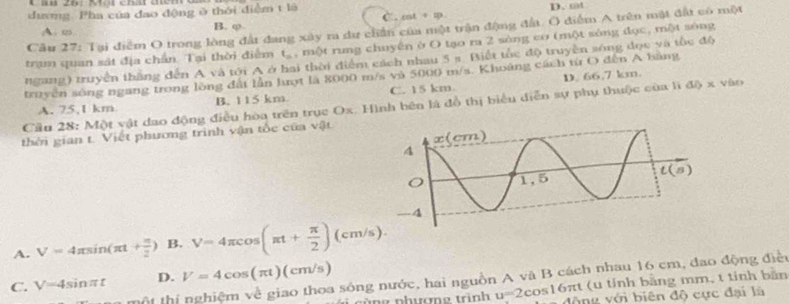 D. st
dương. Pha của đao động ở thới điểm t là C . m +=□
B. φ
Câu 27: Tại điểm O trong lòng đất đang xây ra dư chấn của một trận động đất. O điểm A trên mặt đất có một
A. ∞
trạm quan sát địa chần. Tại thời điểm t_n , một rung chuyền ở O tạo ra 2 sòng cơ (một sông đọc, một sông
ngang) truyền thắng đến A và tới A ở hai thời điểm cách nhau 5 s. Biết tốc độ truyền sóng đọc và tốc độ
truyền sông ngang trong lòng đất lần lượt là 8000 m/s và 5000 m/s. Khoảng cách từ O đến A bằng
A. 75,1 km B. 115 km C. 15 km. D. 66,7 km.
Cầu 28: Một vật đao động điều hòa trên trục Ox. Hình bên là đồ thị biểu diễn sự phụ thuộc của lì đô x vào
thời gian t. Viết phương trình vận tốc của vật
A. V=4π sin (π t+ π /2 ) B. V=4π cos (π t+ π /2 )(cm/s).
C. V=4sin π t D. V=4cos (π t)(cm/s)
h  thị nghiệm về giao thoa sóng nước, hai nguồn A và B cách nhau 16 cm, dao động điềc
(u tính bằng mm, t tỉnh bản
cùng phương trình u=2cos 16π t động với biên độ cực đại là