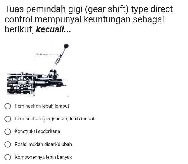 Tuas pemindah gigi (gear shift) type direct
control mempunyai keuntungan sebagai
berikut, kecuali...
Pemindahan lebuh lembut
Pemindahan (pergeseran) lebih mudah
Konstruksi sederhana
Posisi mudah dicari/diubah
Komponennya lebih banyak