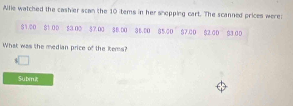 Allie watched the cashier scan the 10 items in her shopping cart. The scanned prices were:
$1.00 $1.00 $3.00 $7.00 $8.00 $6.00 $5.00 $7.00 $2.00 $3.00
What was the median price of the items?
$
Submit