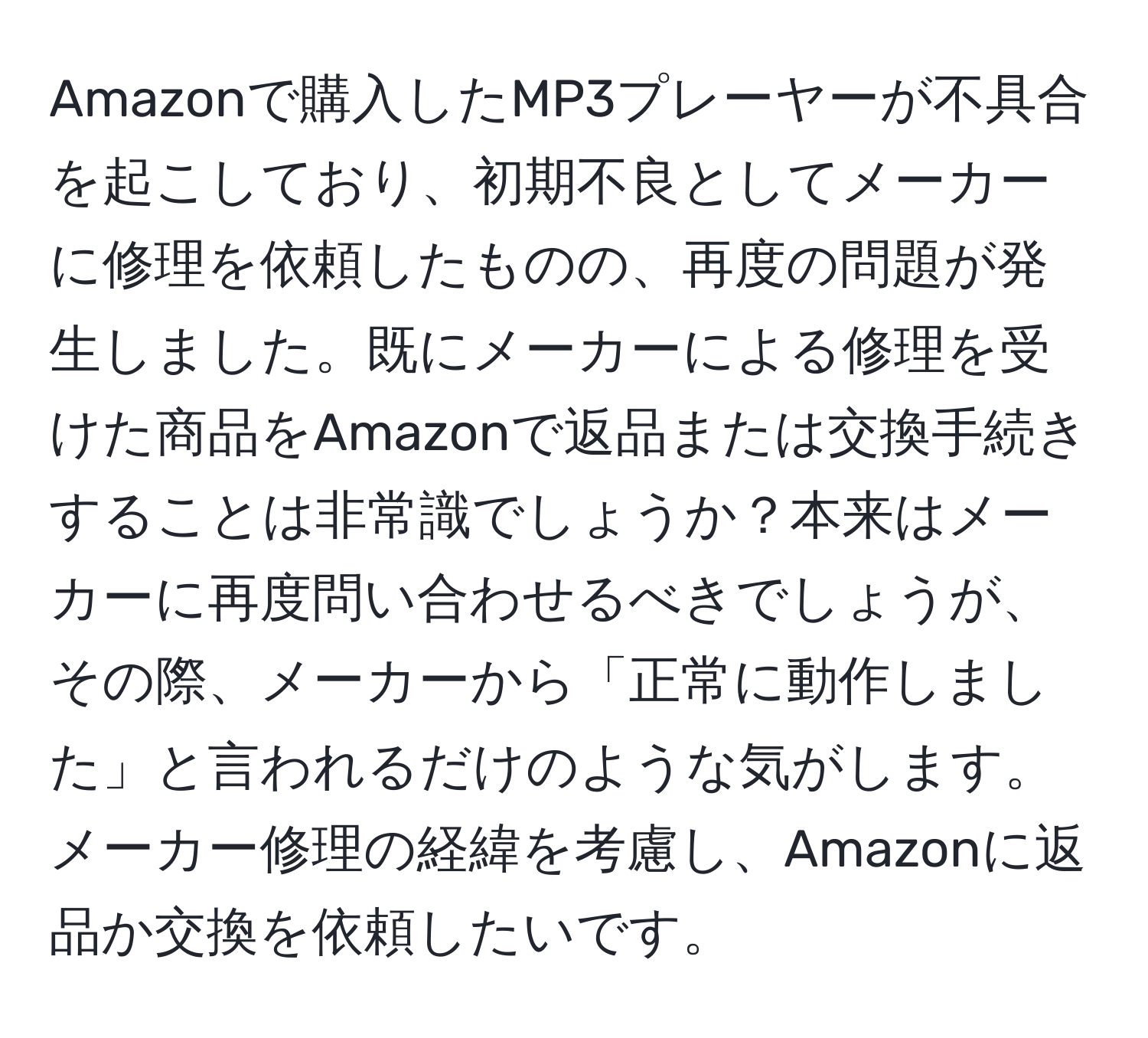 Amazonで購入したMP3プレーヤーが不具合を起こしており、初期不良としてメーカーに修理を依頼したものの、再度の問題が発生しました。既にメーカーによる修理を受けた商品をAmazonで返品または交換手続きすることは非常識でしょうか？本来はメーカーに再度問い合わせるべきでしょうが、その際、メーカーから「正常に動作しました」と言われるだけのような気がします。メーカー修理の経緯を考慮し、Amazonに返品か交換を依頼したいです。