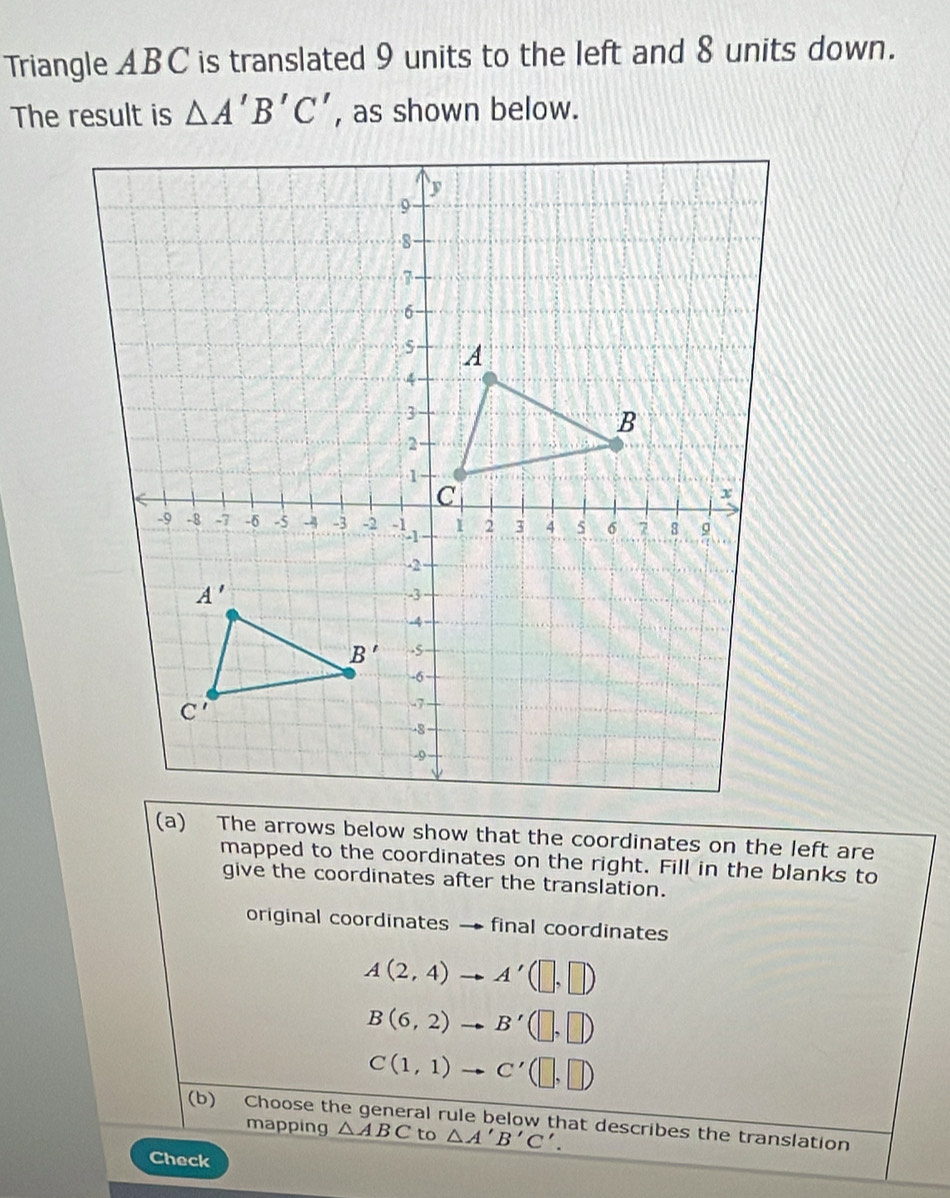 Triangle ABC is translated 9 units to the left and 8 units down.
The result is △ A'B'C' , as shown below.
(a) The arrows below show that the coordinates on the left are
mapped to the coordinates on the right. Fill in the blanks to
give the coordinates after the translation.
original coordinates → final coordinates
A(2,4) _  A'(□ ,□ )
B(6,2) B'(□ ,□ )
C(1,1) . C'(□ ,□ )
(b) Choose the general rule below that describes the translation
mapping △ ABC to △ A'B'C'.
Check