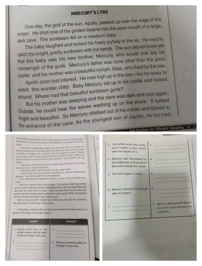 MERCURY'S LYRE
One day, the god of the sun, Apollo, peeked up over the edge of the
ocean. He shot one of his golden beams into the open mouth of a large,
dark cave. The sunbeam fell on a newborn baby.
The baby laughed and kicked his heels joyfully in the air. He tried to
catch the bright, pretty sunbeam with his hands. The sun did not know yet
that this baby was his new brother, Mercury, who would one day be
messenger of the gods. Mercury's father was none other than the great
Jupiter and his mother was a beautiful nymph, Maia, who lived by the sea.
Apollo soon lost interest. He rose high up in the sky—too far away to
watch this wonder child. Baby Mercury sat up in his cradle and looked
around. Where had that beautiful sunbeam gone?
But his mother was sleeping and the cave was dark and cool again.
Outside, he could hear the waves washing up on the shore. It looked
bright and beautiful. So Mercury climbed out of his cradle and tiptoed to
the entrance of the cave. As the youngest son of Jupiter, he too had
ilders for Efficient Reading .
exdraordinary and godike powers. Mercury falt the warm air and smelles
world the saitness of the sea. I is laugheed with diright upon sesing thie wonder 3. The turtle's shell was pretty, 3_
Just then a foamy wave slipped its the cave and ran around the and it made a nice sound _
moss-covered rocks. The water fill cold to Marcury's toes, so he jumpes
to satity on a bigger rock. Suddenty, the rook began to move! it moved when he tapped on it._
very slowly. Mercury was so surprised that he tried to hold on tight to it
down! But it wass hard on such is smouth, round surface. Up and down! Up ane 4. Mercury was fascinated by 4.__
And then, a head with two black, beady eyes came out from under the brightness and beauty of
the brown rock. It was a big turtle! the world outside the caves.
_
"Get off my back!" said the turtle in a very nasty voice
"I didn't know you were a turtle," said Mercury. And he laughed and
laughed. "Get off my back!" the turtle repeated. 5. The rock began to move. 5.
_
"I don't like little boys riding on my back. In tact, I don't like little boys
_
at all!"
_
Then the unusual baby had an idea. The turtle's shell was pretty,
and it made a nice sound when he tapped on it. So, he killed the furtle
and took the shell from its back. Then, he went back to the cave and
pulled nine linen threads tightly across the turtle's shell. When he touched 6. Mercury touched the thread 6.__
the thread with his fingers, they made music. with his fingers._
Mercury danced with delight out of the cave and into the sunshine.
He had made a small harp called a lyre.
7. _7. Mercury danced with delight
out of the cave and into the
In the blank, write an effect of the cause stated in the left column or a_
cause of the effect in the right column.
sunshine.
CAUSE EFFECT
1. Apollo shot one of his 1.
_
golden beams into the open
_
mouth of a large, dark cave.
_
2 _2. Mercury jumped to safety on
_
_a bigger brown rock.
