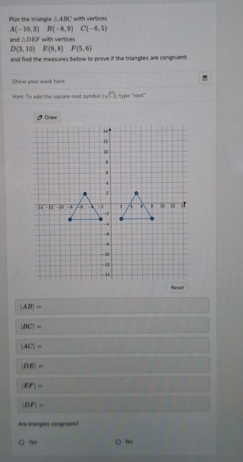 Plot the triangle △ ABC with vertices
A(-10,3) B(-8,9) C(-6,5)
and △ DEF with vertices
D(3,10) E(9,8) F(5,6)
and find the measures below to prove if the triangles are congruent.
Show your work here
Hint: To add the square root symbol. (sqrt(□ )) , type 'root”
|AB|=
|BC|=
|AC|=
|DE|=
|EF|=
|DF|=
Are triangles congruent?
Yes Na