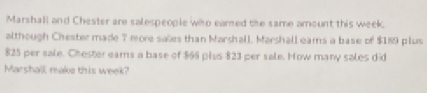 Marshall and Chester are salespeople wiso earned the same amount this week. 
although Chester made 7 more sales than Marshall, Marshall eams a base of $189 plus
825 per sale. Chester eams a base of $66 plus 823 per sale. How many sales did 
Marshall make this week?