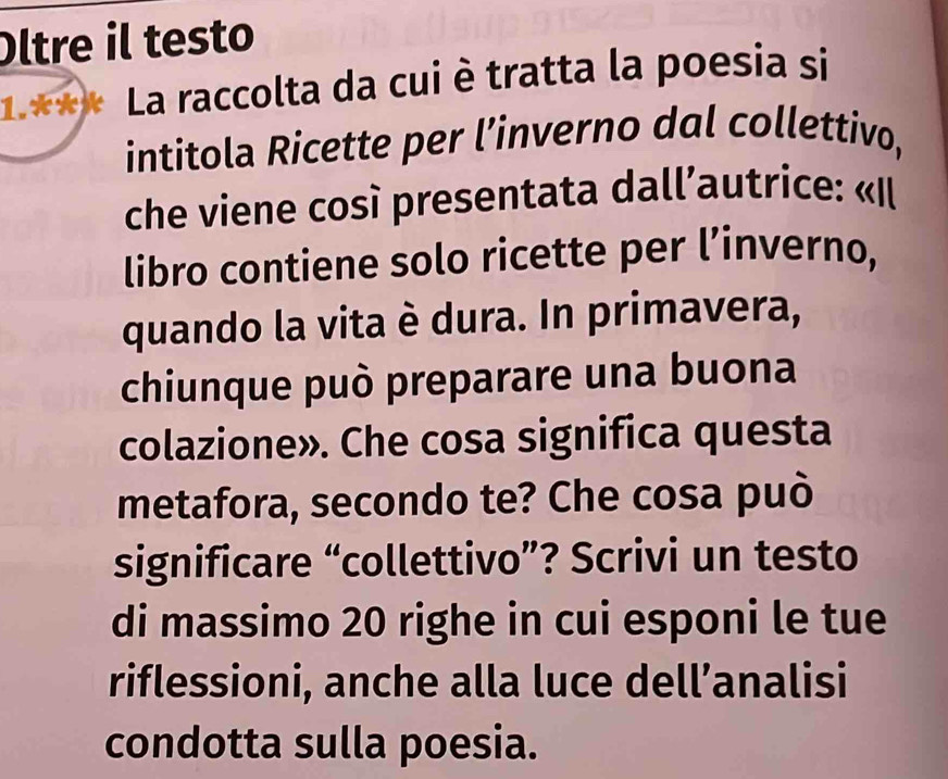 Oltre il testo 
1.*** La raccolta da cui è tratta la poesia si 
intitola Ricette per l’inverno dal collettivo, 
che viene così presentata dall’autrice: «Il 
libro contiene solo ricette per l’inverno, 
quando la vita è dura. In primavera, 
chiunque può preparare una buona 
colazione». Che cosa significa questa 
metafora, secondo te? Che cosa può 
significare “collettivo”? Scrivi un testo 
di massimo 20 righe in cui esponi le tue 
riflessioni, anche alla luce dell’analisi 
condotta sulla poesia.