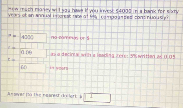 How much money will you have if you invest $4000 in a bank for sixty
years at an annual interest rate of 9% compounded continuously?
P=4000 no commas or $
r= -
□ 0.09 as a decimal with a leading zero: 5% written as 0.05
t=□
60 in years
Answer (to the nearest dollar): $ □