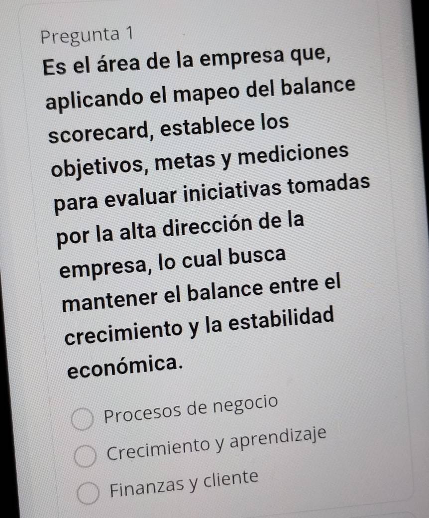 Pregunta 1
Es el área de la empresa que,
aplicando el mapeo del balance
scorecard, establece los
objetivos, metas y mediciones
para evaluar iniciativas tomadas
por la alta dirección de la
empresa, lo cual busca
mantener el balance entre el
crecimiento y la estabilidad
económica.
Procesos de negocio
Crecimiento y aprendizaje
Finanzas y cliente