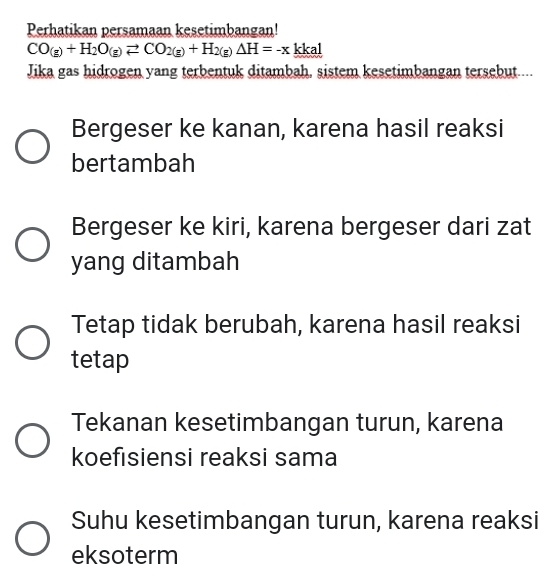 Perhatikan persamaan kesetimbangan!
CO_(g)+H_2O_(g)leftharpoons CO_2(g)+H_2(g)Delta H=-x kkal
Jika gas hidrogen yang terbentuk ditambah, sistem kesetimbangan tersebut....
Bergeser ke kanan, karena hasil reaksi
bertambah
Bergeser ke kiri, karena bergeser dari zat
yang ditambah
Tetap tidak berubah, karena hasil reaksi
tetap
Tekanan kesetimbangan turun, karena
koefisiensi reaksi sama
Suhu kesetimbangan turun, karena reaksi
eksoterm