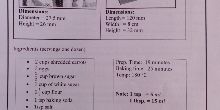 Dimensions: Dimensions: 
Diameter =27.5mm Length =120mm
Height =26mm Width =8cm
Height =32mm
Ingredients (servings one dozen) 
2 cups shredded carrots Prep. Time: 19 minutes
2 eggs Baking time: 25 minutes
 1/2  cup brown sugar Temp: 180°C
1 cup of white sugar
1 1/2 cup flour Note: 1tsp=5ml
1 tsp baking soda 1 tbsp. =15ml
1tsp salt