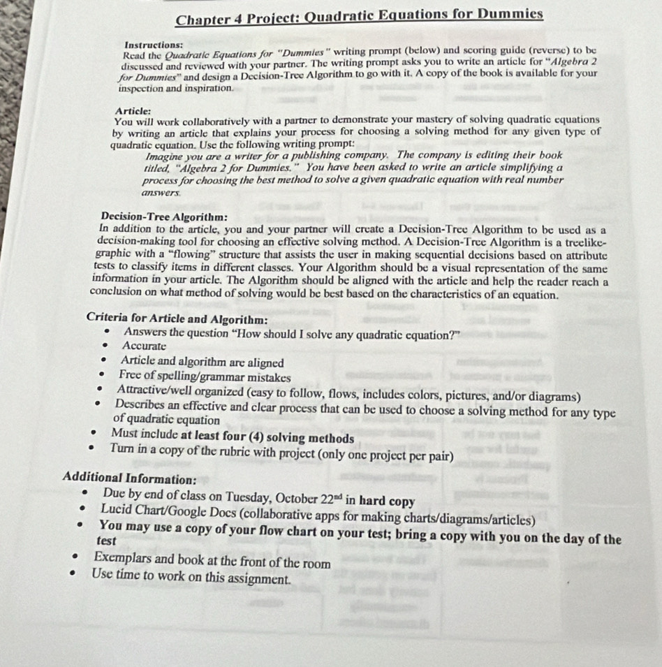 Chapter 4 Project: Quadratic Equations for Dummies
Instructions:
Read the Quadratic Equations for “Dummies” writing prompt (below) and scoring guide (reverse) to be
discussed and reviewed with your partner. The writing prompt asks you to write an article for “Algebra 2
for Dummies'' and design a Decision-Tree Algorithm to go with it. A copy of the book is available for your
inspection and inspiration.
Article:
You will work collaboratively with a partner to demonstrate your mastery of solving quadratic equations
by writing an article that explains your process for choosing a solving method for any given type of
quadratic equation. Use the following writing prompt:
Imagine you are a writer for a publishing company. The company is editing their book
titled, “Algebra 2 for Dummies.” You have been asked to write an article simplifying a
process for choosing the best method to solve a given quadratic equation with real number
answers.
Decision-Tree Algorithm:
In addition to the article, you and your partner will create a Decision-Tree Algorithm to be used as a
decision-making tool for choosing an effective solving method. A Decision-Tree Algorithm is a treelike-
graphic with a “flowing” structure that assists the user in making sequential decisions based on attribute
tests to classify items in different classes. Your Algorithm should be a visual representation of the same
information in your article. The Algorithm should be aligned with the article and help the reader reach a
conclusion on what method of solving would be best based on the characteristics of an equation.
Criteria for Article and Algorithm:
Answers the question “How should I solve any quadratic equation?”
Accurate
Article and algorithm are aligned
Free of spelling/grammar mistakes
Attractive/well organized (easy to follow, flows, includes colors, pictures, and/or diagrams)
Describes an effective and clear process that can be used to choose a solving method for any type
of quadratic equation
Must include at least four (4) solving methods
Turn in a copy of the rubric with project (only one project per pair)
Additional Information:
Due by end of class on Tuesday, October 22^(nd) in hard copy
Lucid Chart/Google Docs (collaborative apps for making charts/diagrams/articles)
You may use a copy of your flow chart on your test; bring a copy with you on the day of the
test
Exemplars and book at the front of the room
Use time to work on this assignment.