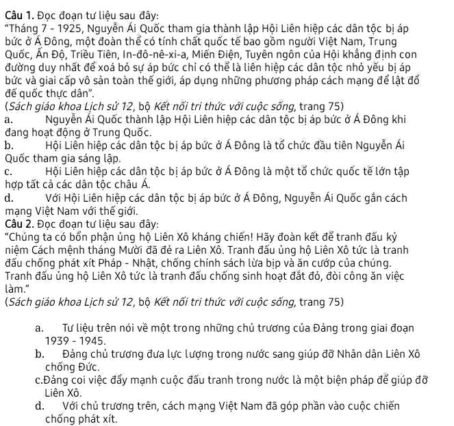 Đọc đoạn tư liệu sau đây:
*Tháng 7 - 1925, Nguyễn Ái Quốc tham gia thành lập Hội Liên hiệp các dân tộc bị áp
bức ở Á Đông, một đoàn thể có tính chất quốc tế bao gồm người Việt Nam, Trung
Quốc, Ấn Độ, Triều Tiên, In-đô-nê-xi-a, Miến Điện, Tuyên ngôn của Hội khẳng định con
đường duy nhất để xoá bỏ sự áp bức chỉ có thể là liên hiệp các dân tộc nhỏ yếu bị áp
bức và giai cấp vô sản toàn thế giới, áp dụng những phương pháp cách mạng để lật đổ
đế quốc thực dân'.
(Sách giáo khoa Lịch sử 12, bộ Kết nối tri thức với cuộc sống, trang 75)
a.  Nguyễn Ái Quốc thành lập Hội Liên hiệp các dân tộc bị áp bức ở Á Đông khi
đang hoạt động ở Trung Quốc.
b. Hội Liên hiệp các dân tộc bị áp bức ở Á Đông là tổ chức đầu tiên Nguyễn Ái
Quốc tham gia sáng lập.
C.  Hội Liên hiệp các dân tộc bị áp bức ở Á Đông là một tổ chức quốc tế lớn tập
hợp tất cả các dân tộc châu Á.
d.  Với Hội Liên hiệp các dân tộc bị áp bức ở Á Đông, Nguyễn Ái Quốc gắn cách
mạng Việt Nam với thế giới.
Câu 2. Đọc đoạn tư liệu sau đây:
"Chúng ta có bổn phận ủng hộ Liên Xô kháng chiến! Hãy đoàn kết để tranh đấu kỷ
niệm Cách mệnh tháng Mười đã đẻ ra Liên Xô. Tranh đấu ủng hộ Liên Xô tức là tranh
đấu chống phát xít Pháp - Nhật, chống chính sách lừa bịp và ăn cướp của chúng.
Tranh đấu ủng hộ Liên Xô tức là tranh đấu chống sinh hoạt đắt đỏ, đòi công ăn việc
làm."
(Sách giáo khoa Lịch sử 12, bộ Kết nối tri thức với cuộc sống, trang 75)
a. Tư liệu trên nói về một trong những chủ trương của Đảng trong giai đoạn
1939 - 1945.
b. Đảng chủ trương đưa lực lượng trong nước sang giúp đỡ Nhân dân Liên Xô
chống Đức.
c.Đảng coi việc đẩy mạnh cuộc đấu tranh trong nước là một biện pháp để giúp đỡ
Liên Xô.
d. Với chủ trương trên, cách mạng Việt Nam đã góp phần vào cuộc chiến
chống phát xít.