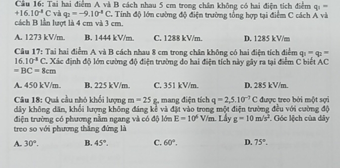 Tai hai điểm A và B cách nhau 5 cm trong chân không có hai điện tích điểm q_1=
+16.10^(-8)C và q_2=-9.10^(-8)C T. Tính độ lớn cường độ điện trường tổng hợp tại điểm C cách Á và
cách B lần lượt là 4 cm và 3 cm.
A. 1273 kV/m. B. 1444 kV/m. C. 1288 kV/m. D. 1285 kV/m
Câu 17: Tai hai điểm A và B cách nhau 8 cm trong chân không có hai điện tích điểm q_1=q_2=
16.10^(-8)C T. Xác định độ lớn cường độ điện trường do hai điện tích này gây ra tại điểm C biết AC
=BC=8cm
A. 450 kV/m. B. 225 kV/m. C. 351 kV/m. D. 285 kV/m.
Câu 18: Quả cầu nhỏ khối lượng m=25g :, mang điện tích q=2,5.10^(-7)C được treo bởi một sợi
dây không dãn, khối lượng không đáng kể và đặt vào trong một điện trường đều với cường độ
điện trường có phương nằm ngang và có độ lớn E=10^6V/m 1. Lấy g=10m/s^2. Góc lệch của dây
treo so với phương thắng đứng là
A. 30°. B. 45°. C. 60°. D. 75°.