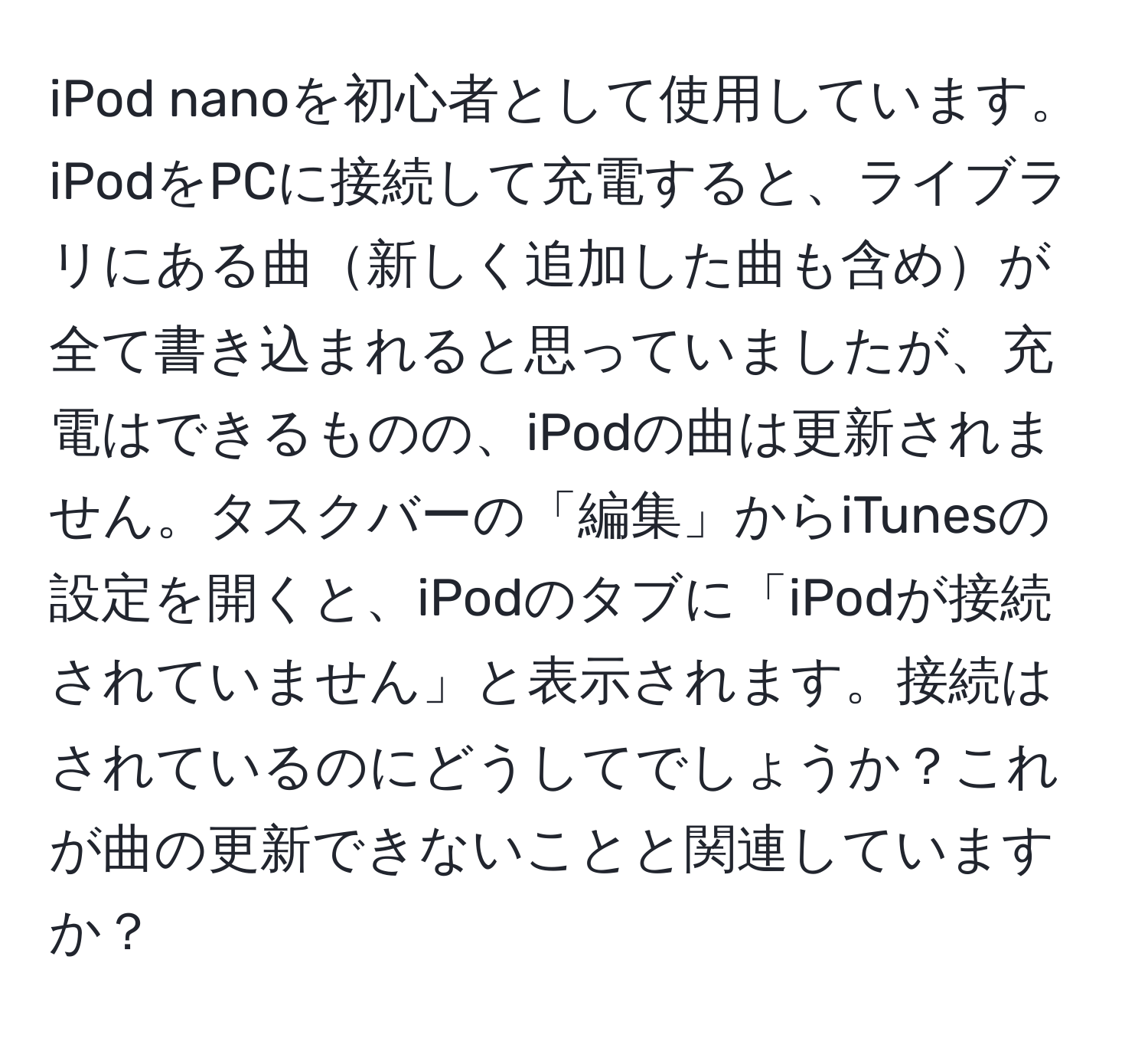 iPod nanoを初心者として使用しています。iPodをPCに接続して充電すると、ライブラリにある曲新しく追加した曲も含めが全て書き込まれると思っていましたが、充電はできるものの、iPodの曲は更新されません。タスクバーの「編集」からiTunesの設定を開くと、iPodのタブに「iPodが接続されていません」と表示されます。接続はされているのにどうしてでしょうか？これが曲の更新できないことと関連していますか？