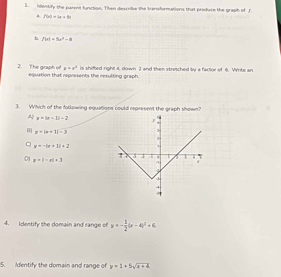 Identify the parent function. Then describe the transformations that produce the graph of ƒ.
a. f(x)=|x+9|
b. f(x)=5x^3-8
2. The graph of y=x^3 is shifted right 4, down 2 and then stretched by a factor of 6. Write an
equation that represents the resulting graph.
3. Which of the following equations could represent the graph shown?
A) y=|x-1|-2
B) y=|x+1|-3
C) y=-|x+1|+2
D) y=|-x|+3
4. Identify the domain and range of y=- 1/2 (x-4)^2+6. 
5. Identify the domain and range of y=1+5sqrt(x+4).