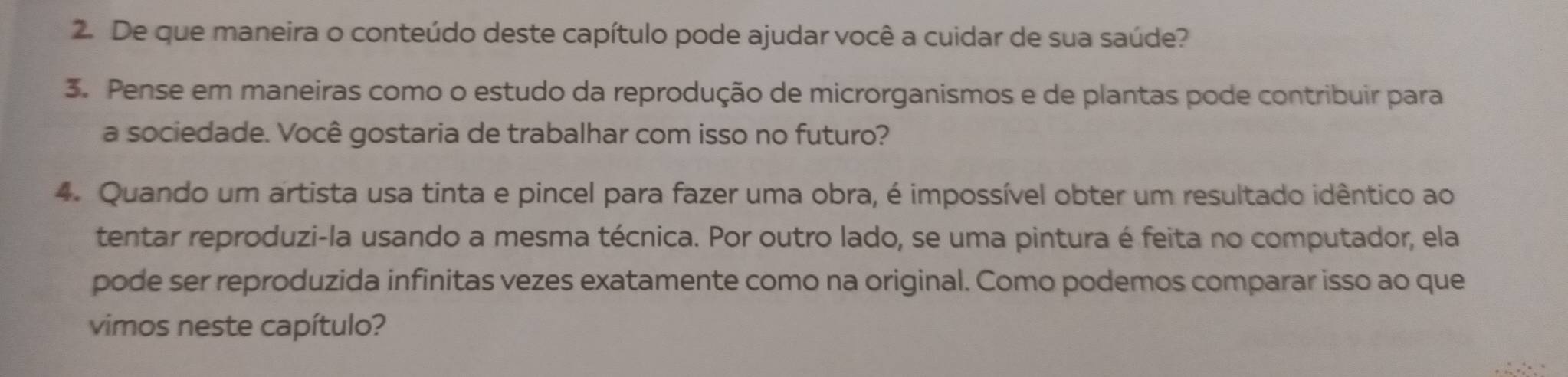 De que maneira o conteúdo deste capítulo pode ajudar você a cuidar de sua saúde? 
3. Pense em maneiras como o estudo da reprodução de microrganismos e de plantas pode contribuir para 
a sociedade. Você gostaria de trabalhar com isso no futuro? 
4. Quando um artista usa tinta e pincel para fazer uma obra, é impossível obter um resultado idêntico ao 
tentar reproduzi-la usando a mesma técnica. Por outro lado, se uma pintura é feita no computador, ela 
pode ser reproduzida infinitas vezes exatamente como na original. Como podemos comparar isso ao que 
vimos neste capítulo?