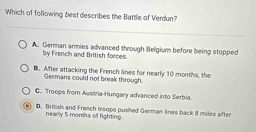 Which of following best describes the Battle of Verdun?
A. German armies advanced through Belgium before being stopped
by French and British forces.
B. After attacking the French lines for nearly 10 months, the
Germans could not break through.
C. Troops from Austria-Hungary advanced into Serbia.
D. British and French troops pushed German lines back 8 miles after
nearly 5 months of fighting.