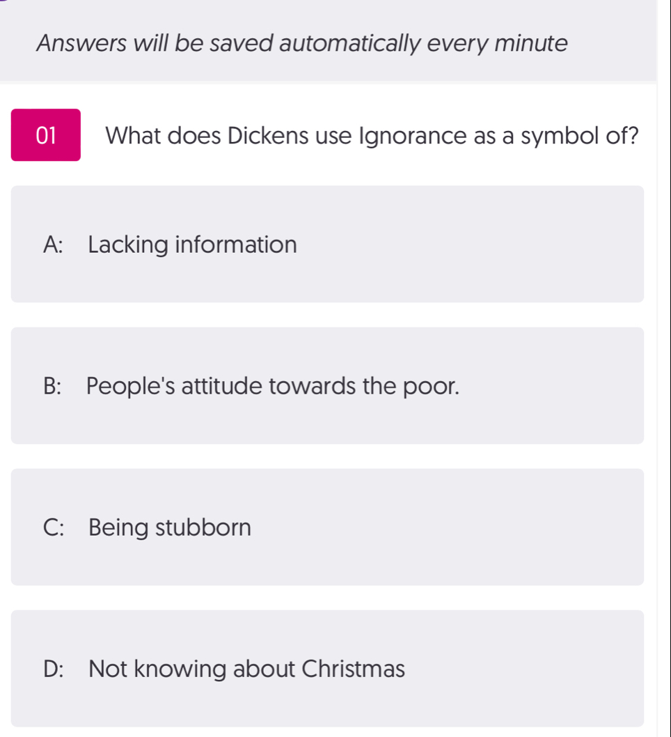 Answers will be saved automatically every minute
01 What does Dickens use Ignorance as a symbol of?
A: Lacking information
B: People's attitude towards the poor.
C: Being stubborn
D: Not knowing about Christmas