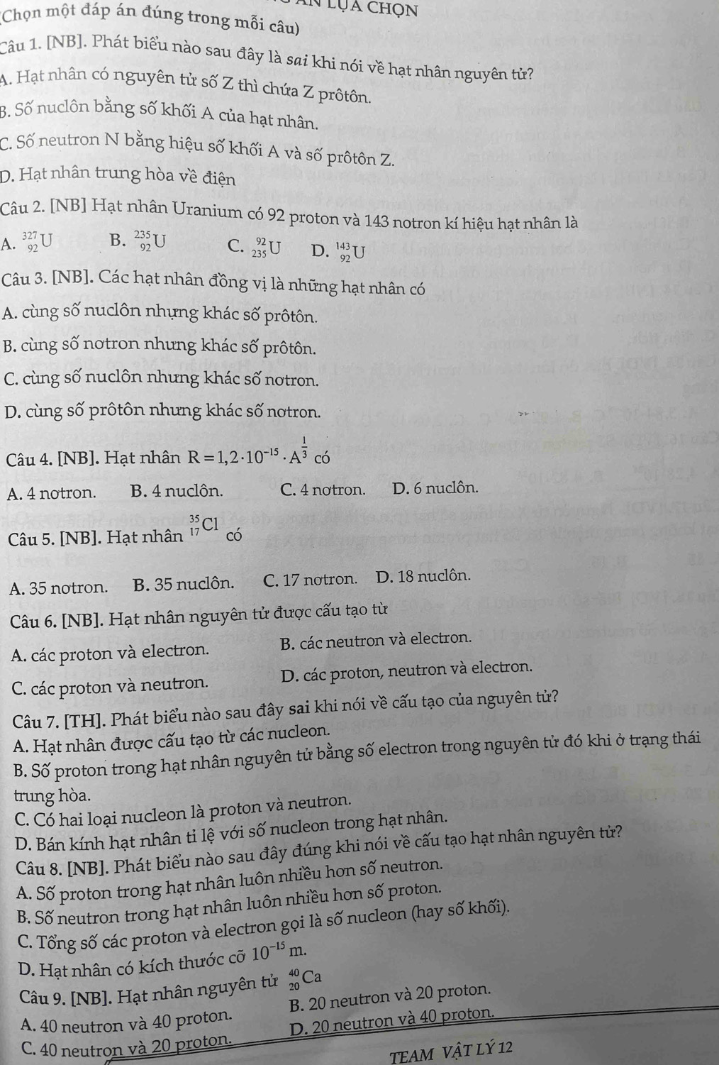 An lụa chọn
(Chọn một đáp án đúng trong mỗi câu)
Câu 1. [NB]. Phát biểu nào sau đây là sai khi nói về hạt nhân nguyên tử?
A. Hạt nhân có nguyên tử số Z thì chứa Z prôtôn.
B. Số nuclôn bằng số khối A của hạt nhân.
C. Số neutron N bằng hiệu số khối A và số prôtôn Z.
D. Hạt nhân trung hòa về điện
Câu 2. [NB] Hạt nhân Uranium có 92 proton và 143 notron kí hiệu hạt nhân là
A. _(92)^(327)U B. _(92)^(235)U C. _(235)^(92)U D. beginarrayr 143 92endarray U
Câu 3. [NB]. Các hạt nhân đồng vị là những hạt nhân có
A. cùng số nuclôn nhựng khác số prôtôn.
B. cùng số nơtron nhưng khác số prôtôn.
C. cùng số nuclôn nhưng khác số nơtron.
D. cùng số prôtôn nhưng khác số nơtron.
Câu 4. [NB]. Hạt nhân R=1,2· 10^(-15)· A^(frac 1)3co
A. 4 notron. B. 4 nuclôn. C. 4 notron. D. 6 nuclôn.
Câu 5. [NB]. Hạt nhân _(17)^(35)Cl (-8)
có
A. 35 notron. B. 35 nuclôn. C. 17 notron. D. 18 nuclôn.
Câu 6. [NB]. Hạt nhân nguyên tử được cấu tạo từ
A. các proton và electron. B. các neutron và electron.
C. các proton và neutron. D. các proton, neutron và electron.
Câu 7. [TH]. Phát biểu nào sau đây sai khi nói về cấu tạo của nguyên tử?
A. Hạt nhân được cấu tạo từ các nucleon.
B. Số proton trong hạt nhân nguyên tử bằng số electron trong nguyên tử đó khi ở trạng thái
trung hòa.
C. Có hai loại nucleon là proton và neutron.
D. Bán kính hạt nhân tỉ lệ với số nucleon trong hạt nhân.
Câu 8. [NB]. Phát biểu nào sau đây đúng khi nói về cấu tạo hạt nhân nguyên tử?
A. Số proton trong hạt nhân luôn nhiều hơn số neutron.
B. Số neutron trong hạt nhân luôn nhiều hơn số proton.
C. Tổng số các proton và electron gọi là số nucleon (hay số khối).
D. Hạt nhân có kích thước cỡ 10^(-15)m.
Câu 9. [NB]. Hạt nhân nguyên tử _(20)^(40)Ca
A. 40 neutron và 40 proton. B. 20 neutron và 20 proton.
C. 40 neutron và 20 proton. D. 20 neutron và 40 proton.
team vật LY12