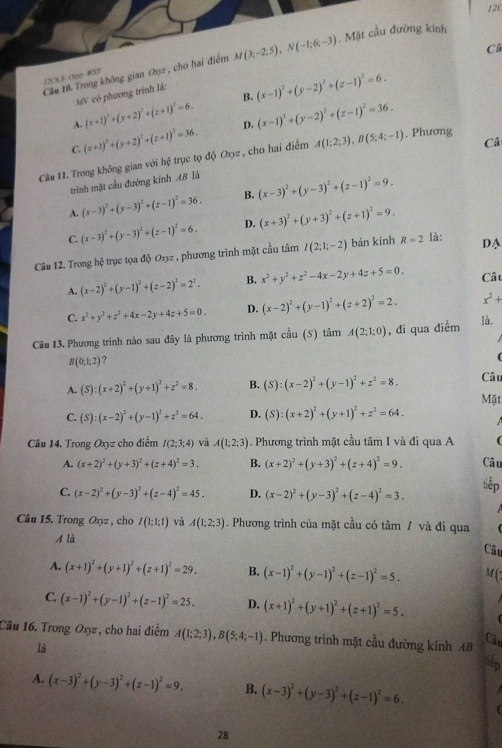 Câ
Cầu 10. Trong không gian Oxyz , cho hai điểm M(3;-2;5),N(-1;6;-3). Mặt cầu đường kính
12C8.8- Onyz- WST
MN có phương trinh là:
B.
A. (x+1)^2+(y+2)^2+(z+1)^2=6. (x-1)^2+(y-2)^2+(z-1)^2=6.
C. (x+1)^2+(y+2)^2+(z+1)^2=36. D. (x-1)^2+(y-2)^2+(z-1)^2=36.
Câ
Câu 1. Trong không gian với hệ trục tọ độ Oxyz , cho hai điểm A(1;2;3),B(5;4;-1). Phương
trình mặt cầu đường kính AB là
A. (x-3)^2+(y-3)^2+(z-1)^2=36. B. (x-3)^2+(y-3)^2+(z-1)^2=9.
C. (x-3)^2+(y-3)^2+(z-1)^2=6. D. (x+3)^2+(y+3)^2+(z+1)^2=9.
Câu 12. Trong hệ trục tọa độ Oxyz , phương trình mặt cầu tâm I(2;1;-2) bán kính R=2 là:
DA
A. (x-2)^2+(y-1)^2+(z-2)^2=2^2. B. x^2+y^2+z^2-4x-2y+4z+5=0. Câu
C. x^2+y^2+z^2+4x-2y+4z+5=0. D. (x-2)^2+(y-1)^2+(z+2)^2=2.
x^2+
Câu 13. Phương trình nào sau đây là phương trình mặt cầu (S) tâm A(2;1;0) , đi qua điểm
là.
B(0;1;2) ?
(
A. (S):(x+2)^2+(y+1)^2+z^2=8.
B. (S):(x-2)^2+(y-1)^2+z^2=8.
Câu
Mặt
C. (S):(x-2)^2+(y-1)^2+z^2=64. D. (S):(x+2)^2+(y+1)^2+z^2=64.
A
Câu 14. Trong Oxyz cho điểm I(2;3;4) và A(1;2;3). Phương trình mặt cầu tâm I và đi qua A (
A. (x+2)^2+(y+3)^2+(z+4)^2=3. B. (x+2)^2+(y+3)^2+(z+4)^2=9. Câu
C. (x-2)^2+(y-3)^2+(z-4)^2=45. D. (x-2)^2+(y-3)^2+(z-4)^2=3.
tiếp
Câu 15. Trong Oxyz , cho I(1;1;1) và A(1;2;3). Phương trình của mặt cầu có tâm / và đi qua
A là
Câu
A. (x+1)^2+(y+1)^2+(z+1)^2=29. B. (x-1)^2+(y-1)^2+(z-1)^2=5.
M(7
C. (x-1)^2+(y-1)^2+(z-1)^2=25. (x+1)^2+(y+1)^2+(z+1)^2=5.
D.
Câu 16. Trong Oxyz , cho hai điểm A(1;2;3),B(5;4;-1). Phương trình mặt cầu đường kính AB
Câu
là
A. (x-3)^2+(y-3)^2+(z-1)^2=9. (x-3)^2+(y-3)^2+(z-1)^2=6.
B.
28