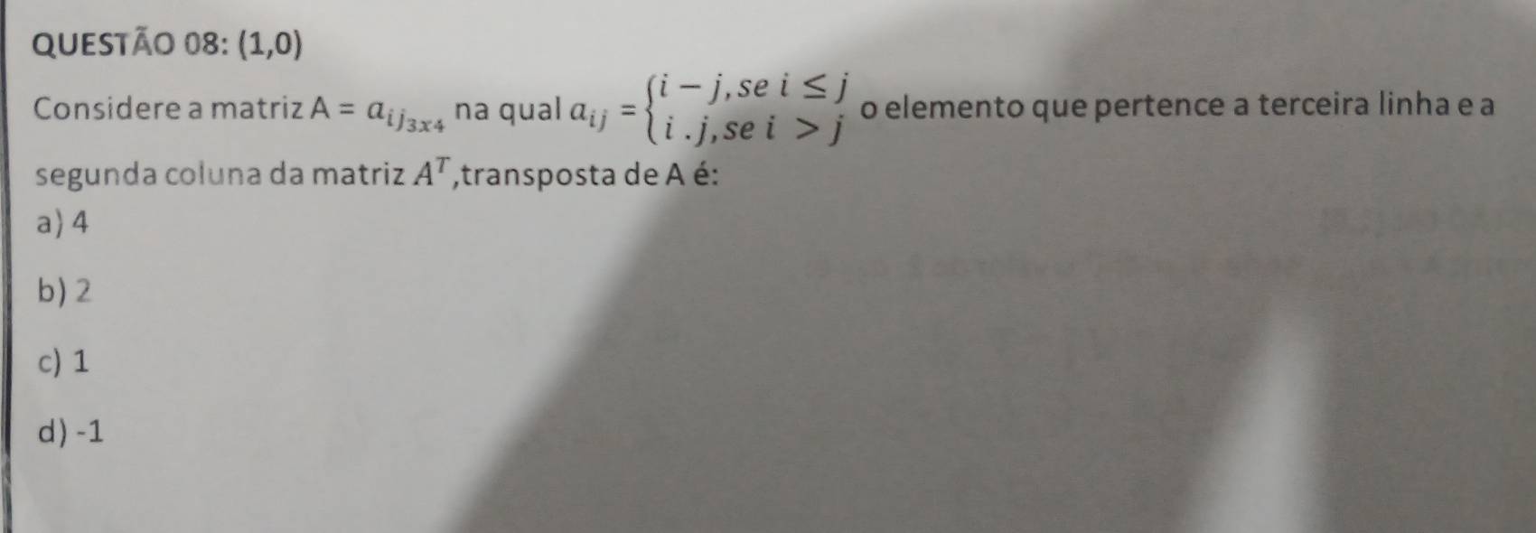 (1,0)
Considere a matriz A=a_ij_3* 4 na qual a_ij=beginarrayl i-j,sei≤ j i.j,sei>jendarray. o elemento que pertence a terceira linha e a
segunda coluna da matriz A^T ,transposta de A é:
a) 4
b) 2
c) 1
d) -1