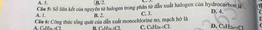 A. 5. B. 2. 
Câu 5: Số liên kết của nguyên tử halogen trong phân tử dẫn xuất halogen của hydrocarbon là
A. 1. B. 2. C. 3.
D. 4.
Câu 6: Công thức tổng quát của dẫn xuất monochlorine no, mạch hở là
A. CnH2n-5Cl. B. CnH2n-3Cl. C. CnH2n−1Cl. D. CnH2n+1Cl.