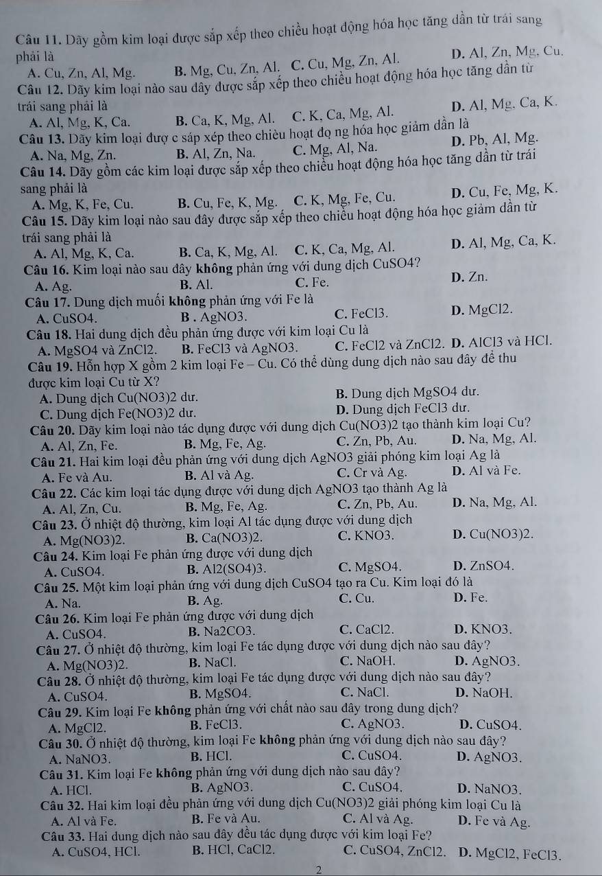 Dãy gồm kim loại được sắp xếp theo chiều hoạt động hóa học tăng dần từ trái sang
phải là
A. Cu, Zn, Al, Mg. B. Mg, Cu, Zn, Al. C. Cu, Mg, Zn, Al. D. Al, Zn, Mg, Cu.
Câu 12. Dãy kim loại nào sau dây được sắp xếp theo chiều hoạt động hóa học tăng dẫn từ
trái sang phải là D. Al, Mg. Ca, K.
A. Al, Mg, K, Ca. B. Ca, K, Mg, Al. C. K, Ca, Mg, Al.
Câu 13. Dãy kim loại đượ c sáp xép theo chiều hoạt đọ ng hóa học giảm dần là
A. Na, Mg, Zn. B. Al, Zn, Na. C. Mg, Al, Na. D. Pb, Al, Mg.
Câu 14. Dãy gồm các kim loại được sắp xếp theo chiều hoạt động hóa học tăng dần từ trái
sang phải là
A. Mg, K, Fe, Cu. B. Cu, Fe, K, Mg. C. K, Mg, Fe, Cu. D. Cu, Fe, Mg, K.
Câu 15. Dãy kim loại nào sau đây được sắp xếp theo chiều hoạt động hóa học giảm dần từ
trái sang phải là
A. Al, Mg, K, Ca. B. Ca, K, Mg, Al. C. K, Ca, Mg, Al. D. Al, Mg, Ca, K.
Câu 16. Kim loại nào sau đây không phản ứng với dung dịch CuSO4?
A. Ag. B. Al. C. Fe. D. Zn.
Câu 17. Dung dịch muối không phản ứng với Fe là
A. CuSO4. B . AgNO3. C. FeCl3. D. MgCl2.
Câu 18. Hai dung dịch đều phản ứng được với kim loại Cu là
A. MgSO4 và ZnCl2. B. FeCl3 và AgNO3. C. FeCl2 và ZnCl2. D. AlCl3 và HCl.
Câu 19. Hỗn hợp X gồm 2 kim loại Fe - Cu. Có thể dùng dung dịch nào sau đây để thu
được kim loại Cu từ X?
A. Dung dịch Cu(NO3)2 dư. B. Dung dịch MgSO4 dư.
C. Dung dịch Fe(NO3)2 dư. D. Dung dịch FeCl3 dư.
Câu 20. Dãy kim loại nào tác dụng được với dung dịch Cu(NO3)2 tạo thành kim loại Cu?
A. Al, Zn, Fe. B. Mg, Fe, Ag. C. Zn, Pb, Au. D. Na, Mg, Al.
Câu 21. Hai kim loại đều phản ứng với dung dịch AgNO3 giải phóng kim loại Ag là
A. Fe và Au. B. Al và Ag. C. Cr và Ag. D. Al và Fe.
Câu 22. Các kim loại tác dụng được với dung dịch AgNO3 tạo thành Ag là
A. Al, Zn, Cu. B. Mg, Fe, Ag. C. Zn、Pb、 Au. D. Na, Mg, Al.
Câu 23. Ở nhiệt độ thường, kim loại Al tác dụng được với dung dịch
A. Mg(NO3)2. B. Ca(NO3)2. C. KNO3. D. Cu(NO3)2.
Câu 24. Kim loại Fe phản ứng được với dung dịch
A. ∈t _SO4 B. A12(SO4)3 C. MgSO4. D. ZnSO4.
Câu 25. Một kim loại phản ứng với dung dịch CuSO4 tạo ra Cu. Kim loại đó là
A. Na. B. Ag. C. Cu. D. Fe.
Câu 26. Kim loại Fe phản ứng được với dung dịch
A. CuSO4. B. Na2CO3. C. CaCl2. D. KNO3.
Câu 27. Ở nhiệt độ thường, kim loại Fe tác dụng được với dung dịch nào sau đây?
A. Mg(NO3 )2. B. NaCl. C. NaOH. D. AgNO3.
Câu 28. Ở nhiệt độ thường, kim loại Fe tác dụng được với dung dịch nào sau đây?
A. CuSO4. B. MgSO4. C. NaCl. D. NaOH.
Câu 29. Kim loại Fe không phản ứng với chất nào sau dây trong dung dịch?
A. MgCl2. B. FeCl3. C. AgNO3. D. CuSO4.
Câu 30. Ở nhiệt độ thường, kim loại Fe không phản ứng với dung dịch nào sau đây?
A. NaNO3. B. HCl. C. CuSO4. D. AgNO3.
Câu 31. Kim loại Fe không phản ứng với dung dịch nào sau dây?
A. HCl. B. AgNO3. C. CuSO4. D. NaNO3.
Câu 32. Hai kim loại đều phản ứng với dung dịch Cu(NO3)2 giải phóng kim loại Cu là
A. Al và Fe. B. Fe và Au.
C. Al và Ag. D. Fe và Ag.
Câu 33. Hai dung dịch nào sau đây đều tác dụng được với kim loại Fe?
A. CuSO4, HCl. B. HCl, CaCl2. C. CuSO4, ZnCl2. D. MgCl2, FeCl3.
2