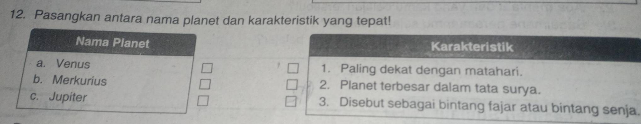 Pasangkan antara nama planet dan karakteristik yang tepat! 
Nama Planet Karakteristik 
a. Venus 1. Paling dekat dengan matahari. 
b. Merkurius 2. Planet terbesar dalam tata surya. 
c. Jupiter 
3. Disebut sebagai bintang fajar atau bintang senja.