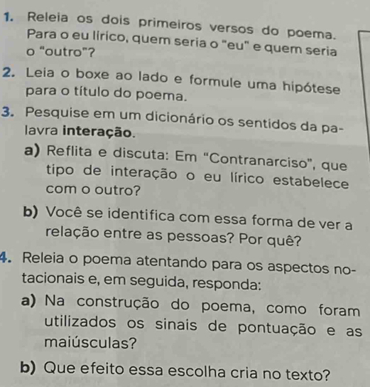 Releia os dois primeiros versos do poema. 
Para o eu lírico, quem seria o "eu" e quem seria 
o “outro”? 
2. Leia o boxe ao lado e formule uma hipótese 
para o título do poema. 
3. Pesquise em um dicionário os sentidos da pa- 
lavra interação. 
a) Reflita e discuta: Em “Contranarciso', que 
tipo de interação o eu lírico estabelece 
com o outro? 
b) Você se identifica com essa forma de ver a 
relação entre as pessoas? Por quê? 
4. Releia o poema atentando para os aspectos no- 
tacionais e, em seguida, responda: 
a) Na construção do poema, como foram 
utilizados os sinais de pontuação e as 
maiúsculas? 
b)Que efeito essa escolha cria no texto?