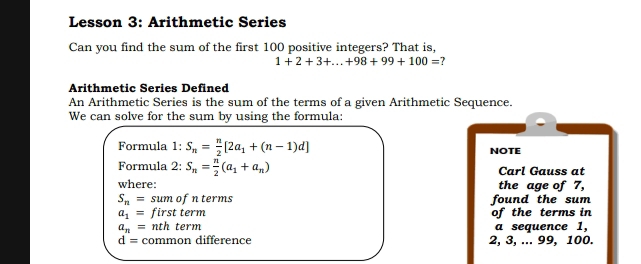 Lesson 3: Arithmetic Series 
Can you find the sum of the first 100 positive integers? That is,
1+2+3+...+98+99+100= ? 
Arithmetic Series Defined 
An Arithmetic Series is the sum of the terms of a given Arithmetic Sequence. 
We can solve for the sum by using the formula: 
Formula 1: S_n= n/2 [2a_1+(n-1)d] NOTE 
Formula 2: S_n= n/2 (a_1+a_n) Carl Gauss at 
where: the age of 7,
S_n= sum of n terms found the sum
a_1= first term of the terms in
a_n= nth term a sequence 1,
d= common difference 2, 3, ... 99, 100.