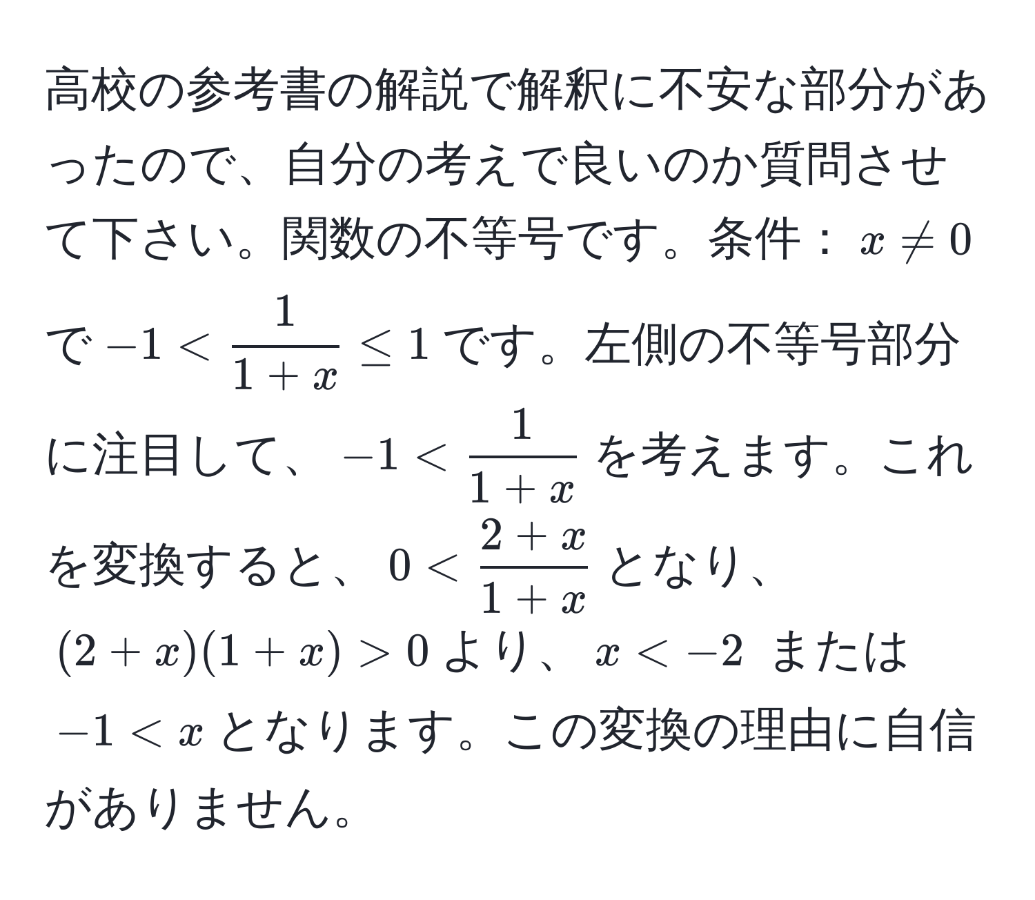 高校の参考書の解説で解釈に不安な部分があったので、自分の考えで良いのか質問させて下さい。関数の不等号です。条件：$x != 0$で$-1 <  1/1+x  ≤ 1$です。左側の不等号部分に注目して、$-1 <  1/1+x $を考えます。これを変換すると、$0 <  (2+x)/1+x $となり、$(2+x)(1+x) > 0$より、$x < x$となります。この変換の理由に自信がありません。