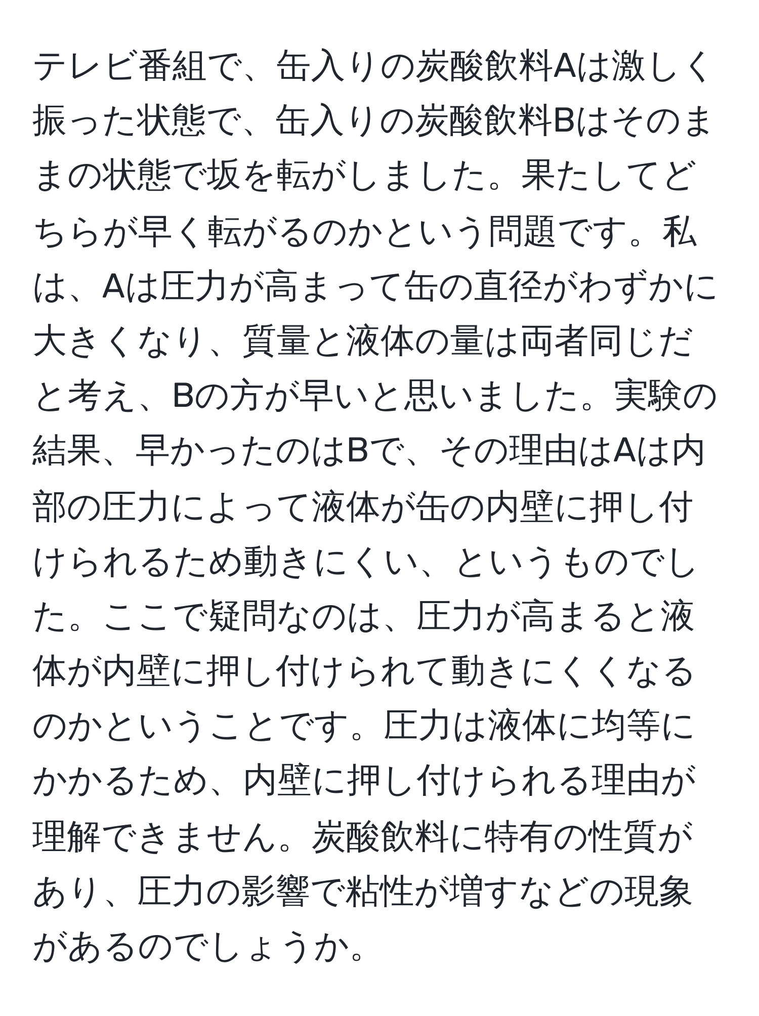 テレビ番組で、缶入りの炭酸飲料Aは激しく振った状態で、缶入りの炭酸飲料Bはそのままの状態で坂を転がしました。果たしてどちらが早く転がるのかという問題です。私は、Aは圧力が高まって缶の直径がわずかに大きくなり、質量と液体の量は両者同じだと考え、Bの方が早いと思いました。実験の結果、早かったのはBで、その理由はAは内部の圧力によって液体が缶の内壁に押し付けられるため動きにくい、というものでした。ここで疑問なのは、圧力が高まると液体が内壁に押し付けられて動きにくくなるのかということです。圧力は液体に均等にかかるため、内壁に押し付けられる理由が理解できません。炭酸飲料に特有の性質があり、圧力の影響で粘性が増すなどの現象があるのでしょうか。