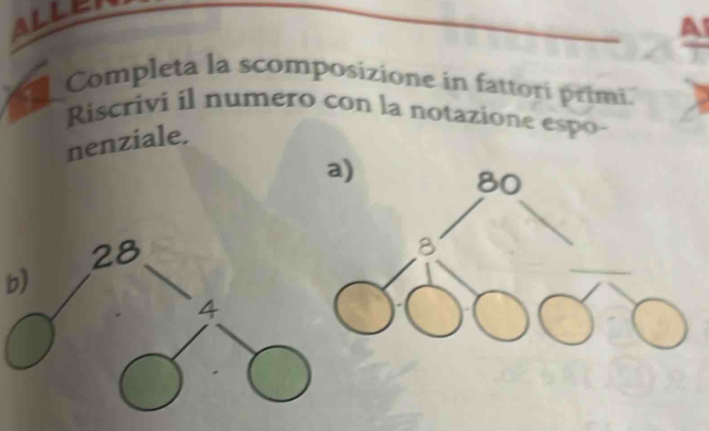 ALLEI 
A 
Completa la scomposizione in fattori primi. 
Riscrivi il numero con la notazione espo- 
nenziale. 
b)