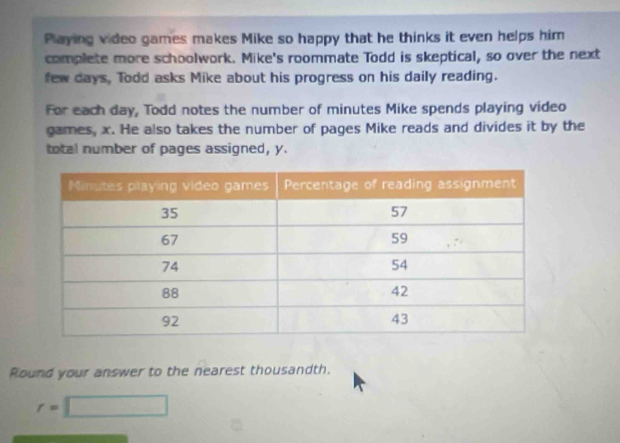 Playing video games makes Mike so happy that he thinks it even helps him 
complete more schoolwork. Mike's roommate Todd is skeptical, so over the next 
few days, Todd asks Mike about his progress on his daily reading. 
For each day, Todd notes the number of minutes Mike spends playing video 
games, x. He also takes the number of pages Mike reads and divides it by the 
total number of pages assigned, y. 
Round your answer to the nearest thousandth.
r=□