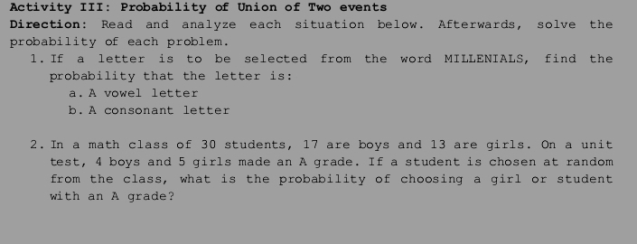 Activity III: Probability of Union of Two events 
Direction: Read and analyze each situation below. Afterwards, solve the 
probability of each problem. 
l. If a letter is to be selected from the word MILLENIALS, find the 
probability that the letter is: 
a. A vowel letter 
b. A consonant letter 
2. In a math class of 30 students, 17 are boys and 13 are girls. On a unit 
test, 4 boys and 5 girls made an A grade. If a student is chosen at random 
from the class, what is the probability of choosing a girl or student 
with an A grade?