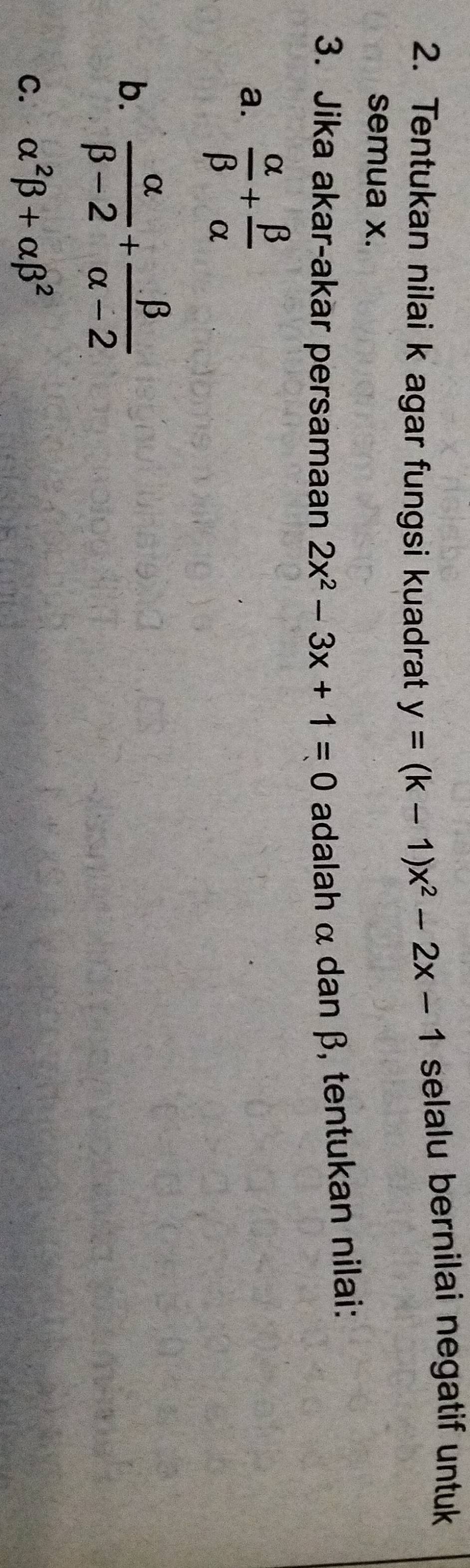 Tentukan nilai k agar fungsi kuadrat y=(k-1)x^2-2x-1 selalu bernilai negatif untuk
semua x.
3. Jika akar-akar persamaan 2x^2-3x+1=0 adalah α dan β, tentukan nilai:
a.  alpha /beta  + beta /alpha  
b.  alpha /beta -2 + beta /alpha -2 
C. alpha^2beta +alpha beta^2