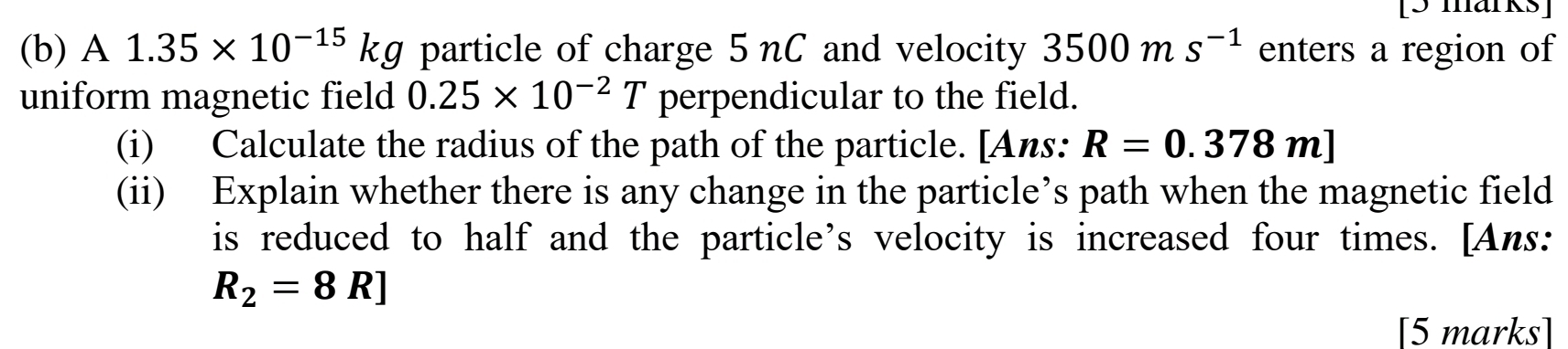 A 1.35* 10^(-15)kg particle of charge 5nC and velocity 3500ms^(-1) enters a region of 
uniform magnetic field 0.25* 10^(-2)T perpendicular to the field. 
(i) Calculate the radius of the path of the particle. [Ans: R=0.378m]
(ii) Explain whether there is any change in the particle’s path when the magnetic field 
is reduced to half and the particle’s velocity is increased four times. [Ans:
R_2=8R]
[5 marks]