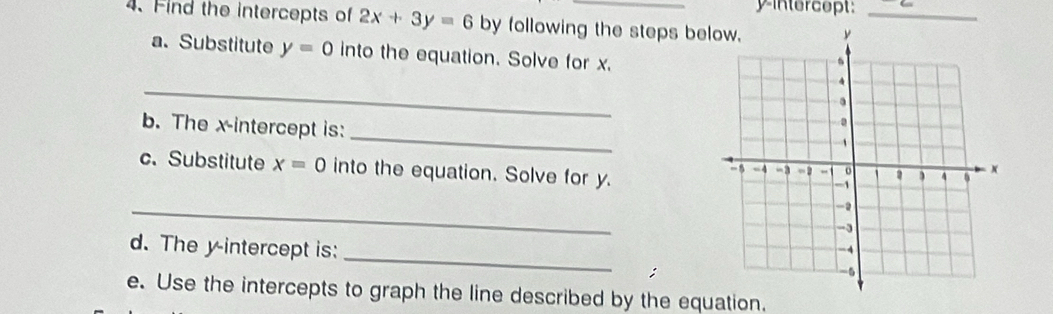 yintercept: 
4. Find the intercepts of 2x+3y=6 by following the steps bey_ 
a. Substitute y=0 into the equation. Solve for x. 
_ 
_ 
b. The x-intercept is: 
c. Substitute x=0 into the equation. Solve for y. 
_ 
d. The y-intercept is: _ 
; 
e. Use the intercepts to graph the line described by the equation.