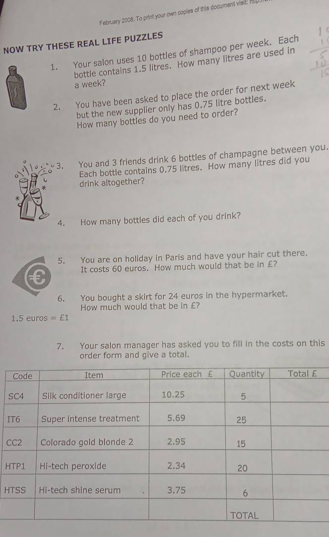 February 2008. To print your own copies of this document visit: hlp 
NOW TRY THESE REAL LIFE PUZZLES 
1. Your salon uses 10 bottles of shampoo per week. Each 
bottle contains 1.5 litres. How many litres are used in 
a week? 
2. You have been asked to place the order for next week
but the new supplier only has 0.75 litre bottles. 
How many bottles do you need to order? 
. You and 3 friends drink 6 bottles of champagne between you. 
Each bottle contains 0.75 litres. How many litres did you 
drink altogether? 
. How many bottles did each of you drink? 
5. You are on holiday in Paris and have your hair cut there.
€ It costs 60 euros. How much would that be in £? 
6. You bought a skirt for 24 euros in the hypermarket. 
How much would that be in £?
1.5 euros =£1
7. Your salon manager has asked you to fill in the costs on this 
order form and give a total. 
I 
C 
H 
H