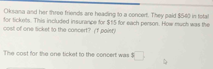 Oksana and her three friends are heading to a concert. They paid $540 in total 
for tickets. This included insurance for $15 for each person. How much was the 
cost of one ticket to the concert? (1 point) 
The cost for the one ticket to the concert was $□.