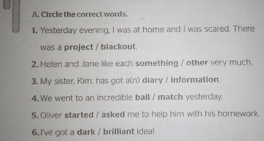 Circle the correct words. 
1. Yesterday evening, I was at home and I was scared. There 
was a project / blackout. 
2. Helen and Jane like each something / other very much. 
3. My sister, Kim, has got a(n) diary / information. 
4. We went to an incredible ball / match yesterday. 
5. Oliver started / asked me to help him with his homework. 
6.I've got a dark / brilliant idea!