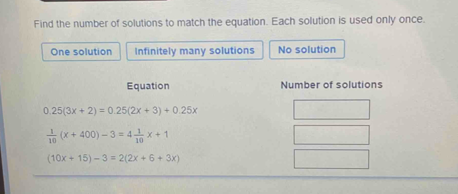 Find the number of solutions to match the equation. Each solution is used only once.
One solution Infinitely many solutions No solution
Equation Number of solutions
0.25(3x+2)=0.25(2x+3)+0.25x
 1/10 (x+400)-3=4 1/10 x+1
(10x+15)-3=2(2x+6+3x)