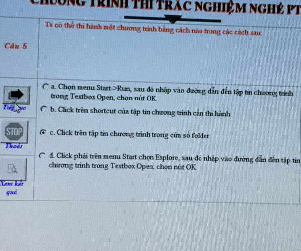 Chương trình thi trác nghiệm nghẻ PT
Ta có thể thi hành một chương trình bằng cách nào trong các cách sau:
Câu 5
(~ a. Chọn menu Start->Run, sau đó nhập vào đường dẫn đến tập tin chương trình
trong Textbox Open, chọn nút OK
Tiếp b. Click trên shortcut của tập tin chương trình cần thi hành
c. Click trên tập tin chương trình trong cửa sổ folder
Thoát
d. Click phải trên menu Start chọn Explore, sau đó nhập vào đường dẫn đến tập tin
chương trình trong Textbox Open, chọn nút OK
Xem kết
quā