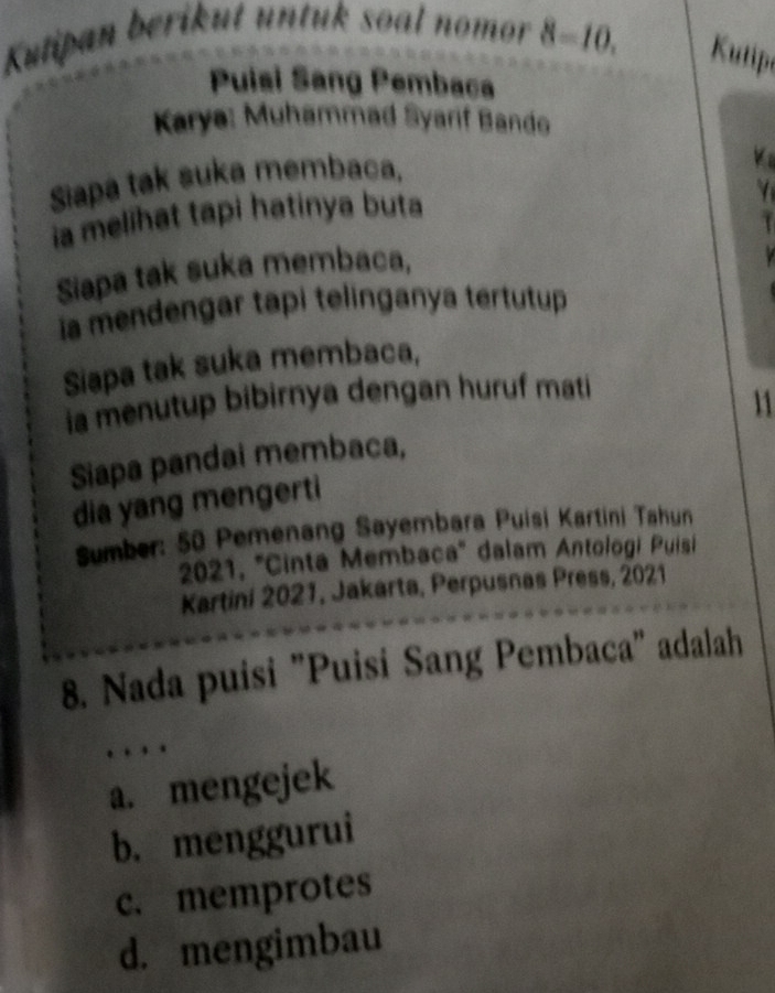 Kutipan berikut untuk soal nomor 8=10. Kutip
Puisi Sang Pembaca
Karya: Muhammad Syarif Bando
Siapa tak suka membaca.
ia melihat tapi hatinya buta
Siapa tak suka membaca,
ia mendengar tapi telinganya tertutup
Siapa tak suka membaca,
ia menutup bibirnya dengan huruf mati
11
Siapa pandai membaca,
dia yang mengerti
Sumber: 50 Pemenang Sayembara Puisi Kartini Tahun
2021, ''Cinta Membaca'' dalam Antologi Puisi
Kartini 2021, Jakarta, Perpusnas Press, 2021
8. Nada puisi "Puisi Sang Pembaca" adalah

a. mengejek
b. menggurui
c. memprotes
d. mengimbau